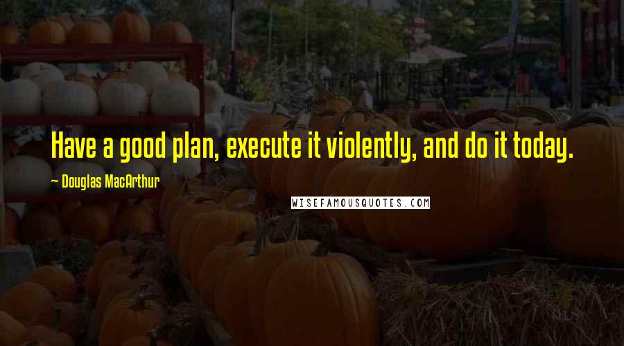 Douglas MacArthur Quotes: Have a good plan, execute it violently, and do it today.