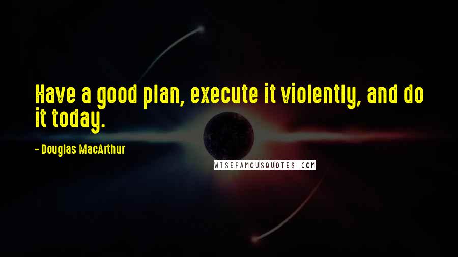 Douglas MacArthur Quotes: Have a good plan, execute it violently, and do it today.