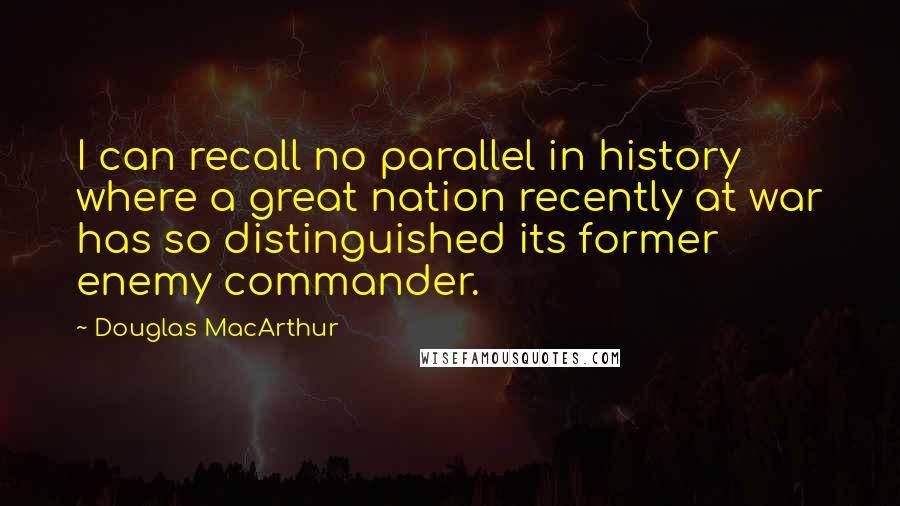 Douglas MacArthur Quotes: I can recall no parallel in history where a great nation recently at war has so distinguished its former enemy commander.