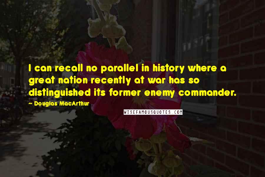 Douglas MacArthur Quotes: I can recall no parallel in history where a great nation recently at war has so distinguished its former enemy commander.
