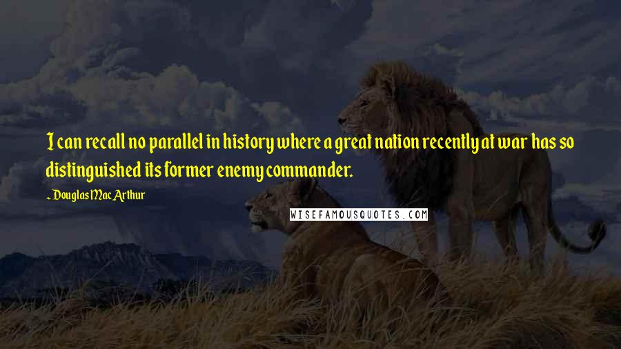 Douglas MacArthur Quotes: I can recall no parallel in history where a great nation recently at war has so distinguished its former enemy commander.