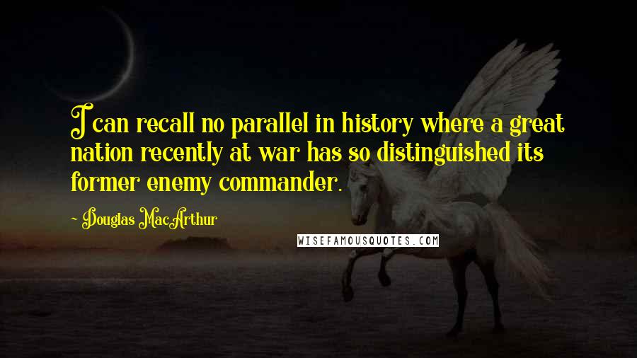 Douglas MacArthur Quotes: I can recall no parallel in history where a great nation recently at war has so distinguished its former enemy commander.