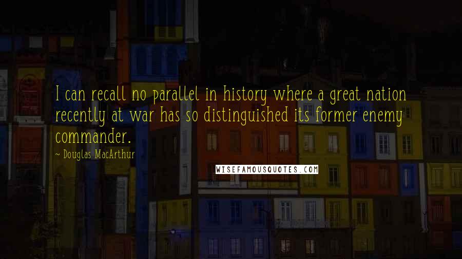 Douglas MacArthur Quotes: I can recall no parallel in history where a great nation recently at war has so distinguished its former enemy commander.