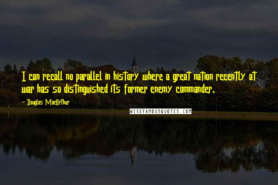 Douglas MacArthur Quotes: I can recall no parallel in history where a great nation recently at war has so distinguished its former enemy commander.