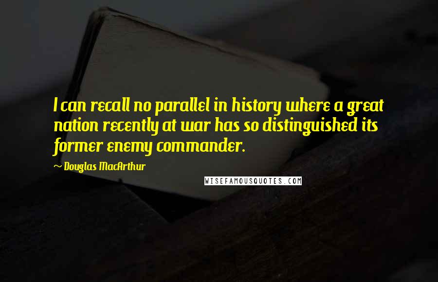 Douglas MacArthur Quotes: I can recall no parallel in history where a great nation recently at war has so distinguished its former enemy commander.