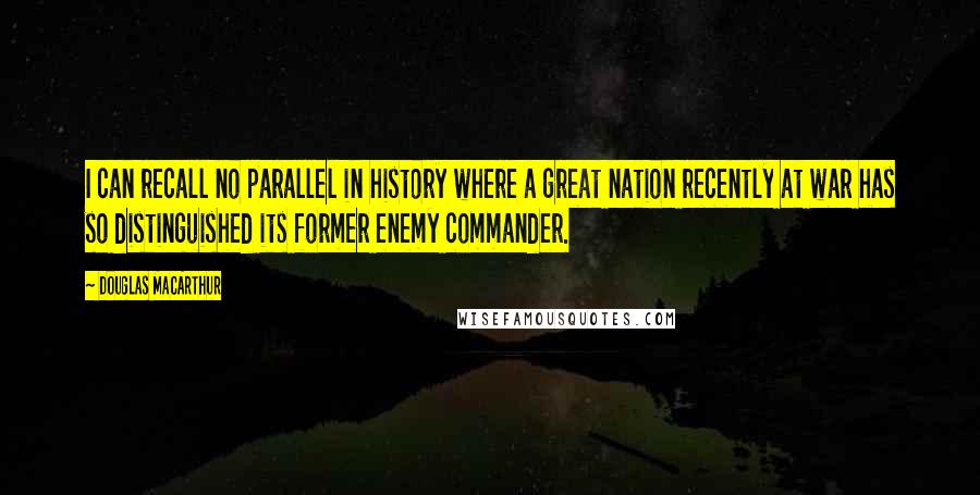 Douglas MacArthur Quotes: I can recall no parallel in history where a great nation recently at war has so distinguished its former enemy commander.