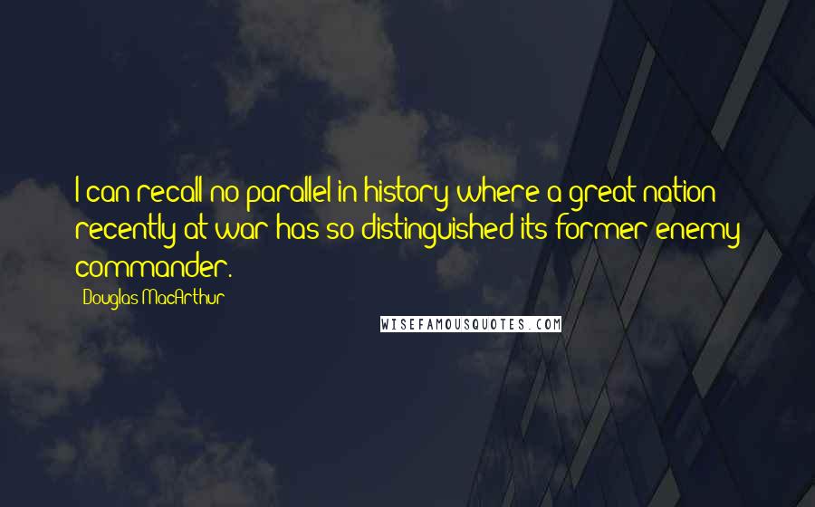 Douglas MacArthur Quotes: I can recall no parallel in history where a great nation recently at war has so distinguished its former enemy commander.