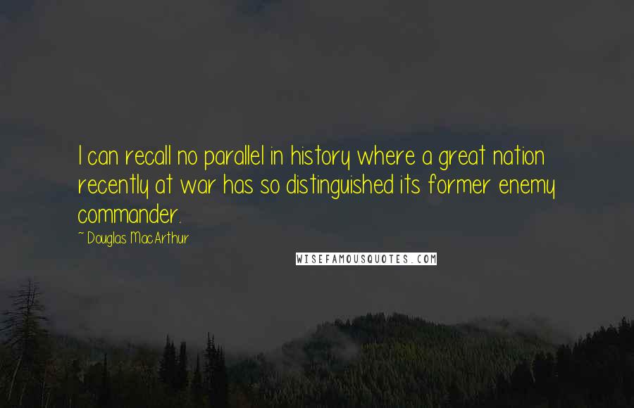Douglas MacArthur Quotes: I can recall no parallel in history where a great nation recently at war has so distinguished its former enemy commander.