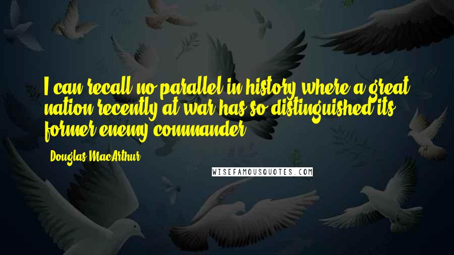 Douglas MacArthur Quotes: I can recall no parallel in history where a great nation recently at war has so distinguished its former enemy commander.