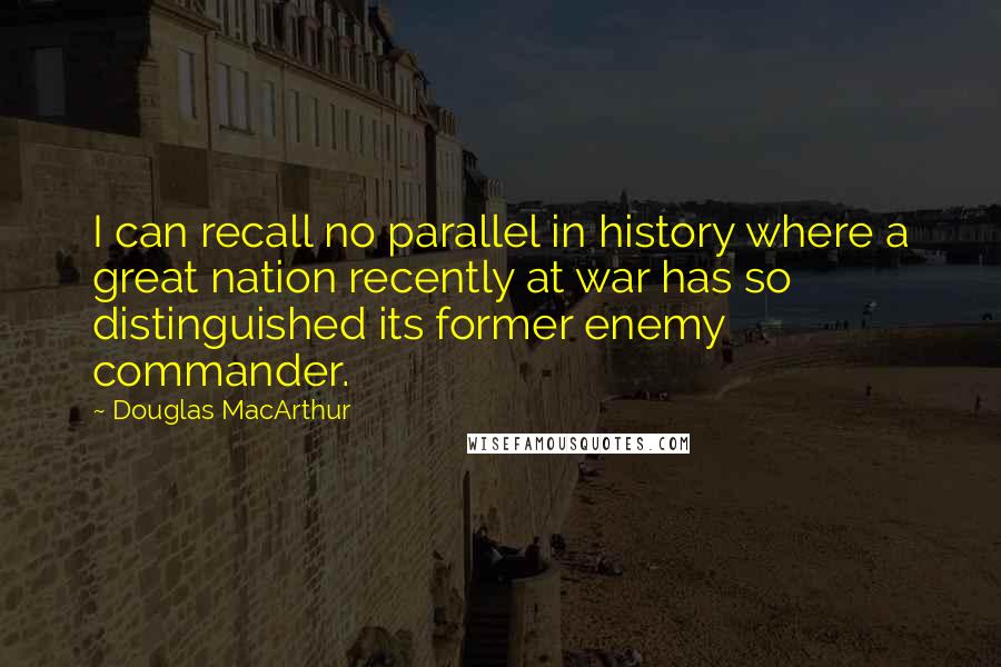 Douglas MacArthur Quotes: I can recall no parallel in history where a great nation recently at war has so distinguished its former enemy commander.