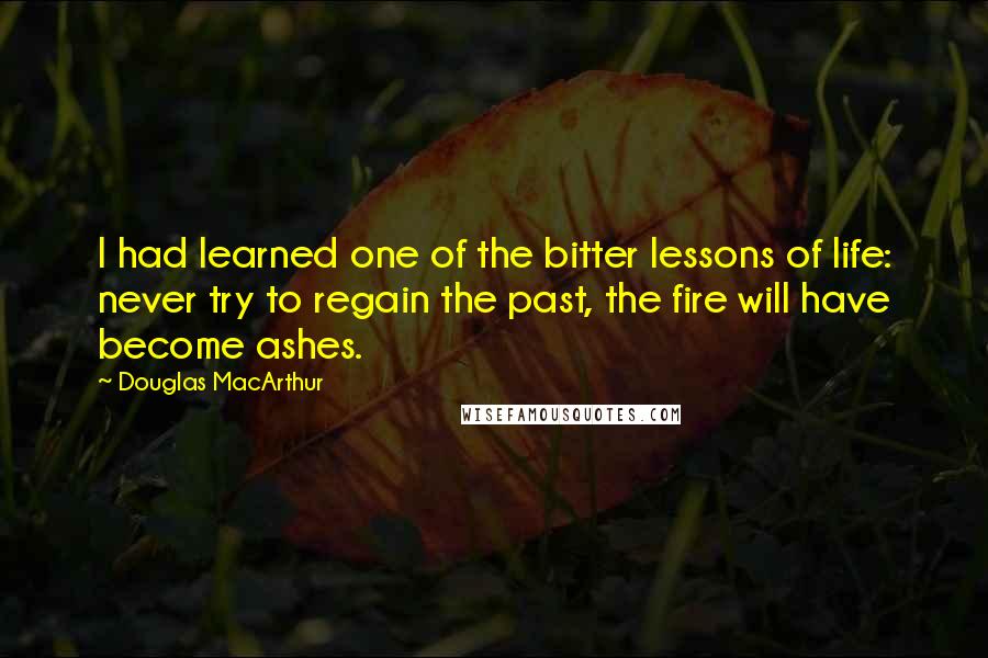 Douglas MacArthur Quotes: I had learned one of the bitter lessons of life: never try to regain the past, the fire will have become ashes.