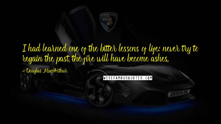 Douglas MacArthur Quotes: I had learned one of the bitter lessons of life: never try to regain the past, the fire will have become ashes.