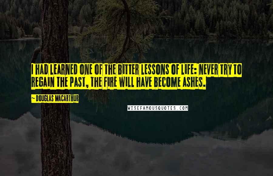 Douglas MacArthur Quotes: I had learned one of the bitter lessons of life: never try to regain the past, the fire will have become ashes.