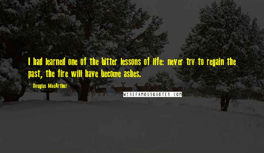 Douglas MacArthur Quotes: I had learned one of the bitter lessons of life: never try to regain the past, the fire will have become ashes.