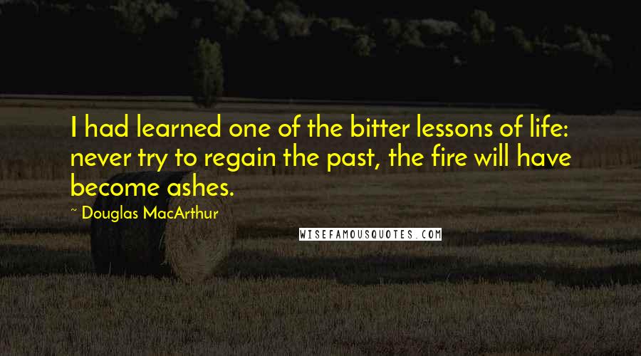 Douglas MacArthur Quotes: I had learned one of the bitter lessons of life: never try to regain the past, the fire will have become ashes.