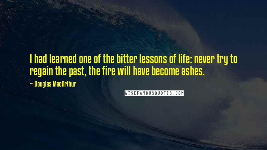 Douglas MacArthur Quotes: I had learned one of the bitter lessons of life: never try to regain the past, the fire will have become ashes.