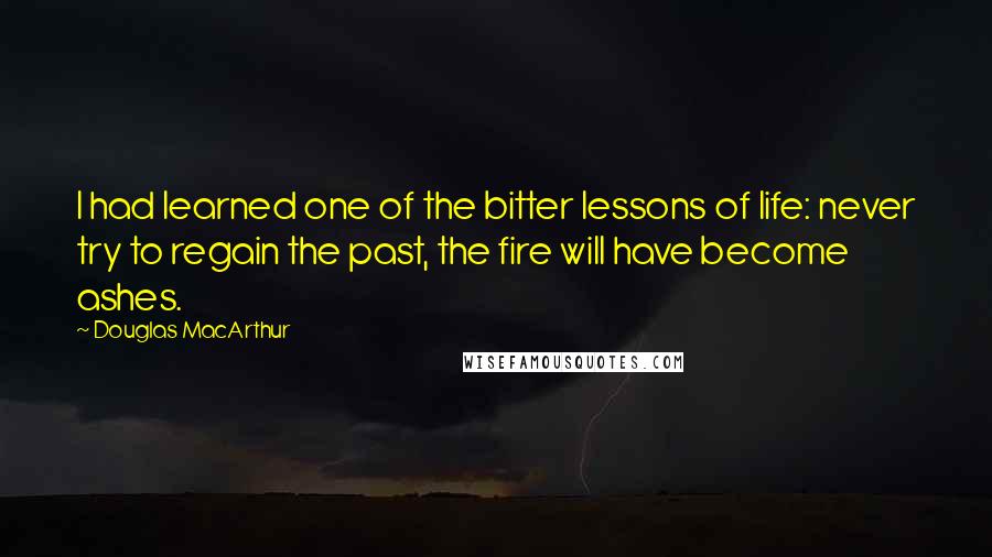 Douglas MacArthur Quotes: I had learned one of the bitter lessons of life: never try to regain the past, the fire will have become ashes.