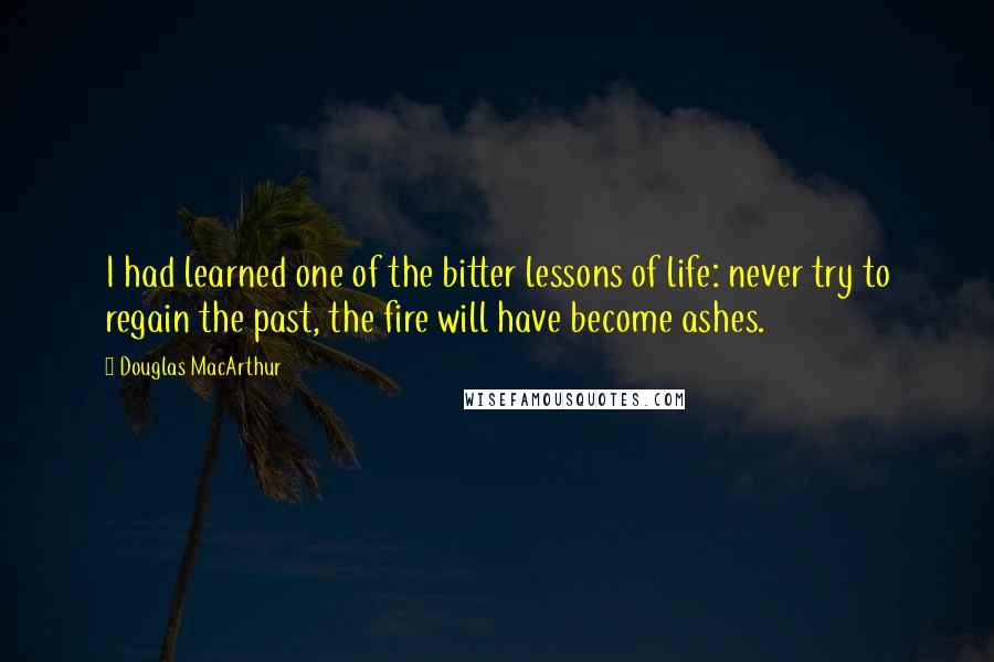 Douglas MacArthur Quotes: I had learned one of the bitter lessons of life: never try to regain the past, the fire will have become ashes.