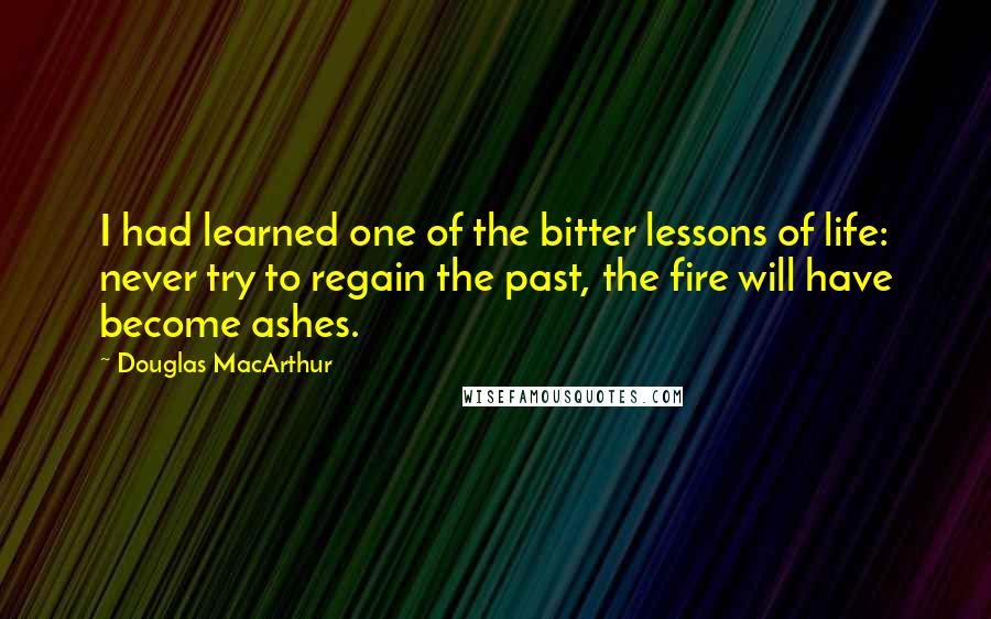 Douglas MacArthur Quotes: I had learned one of the bitter lessons of life: never try to regain the past, the fire will have become ashes.