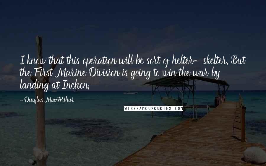 Douglas MacArthur Quotes: I know that this operation will be sort of helter-skelter. But the First Marine Division is going to win the war by landing at Inchon.