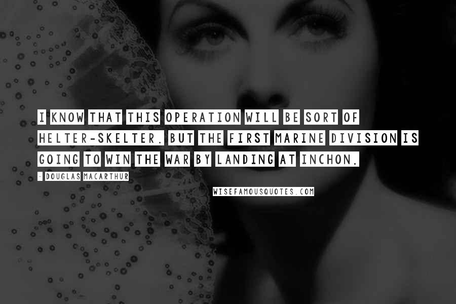 Douglas MacArthur Quotes: I know that this operation will be sort of helter-skelter. But the First Marine Division is going to win the war by landing at Inchon.