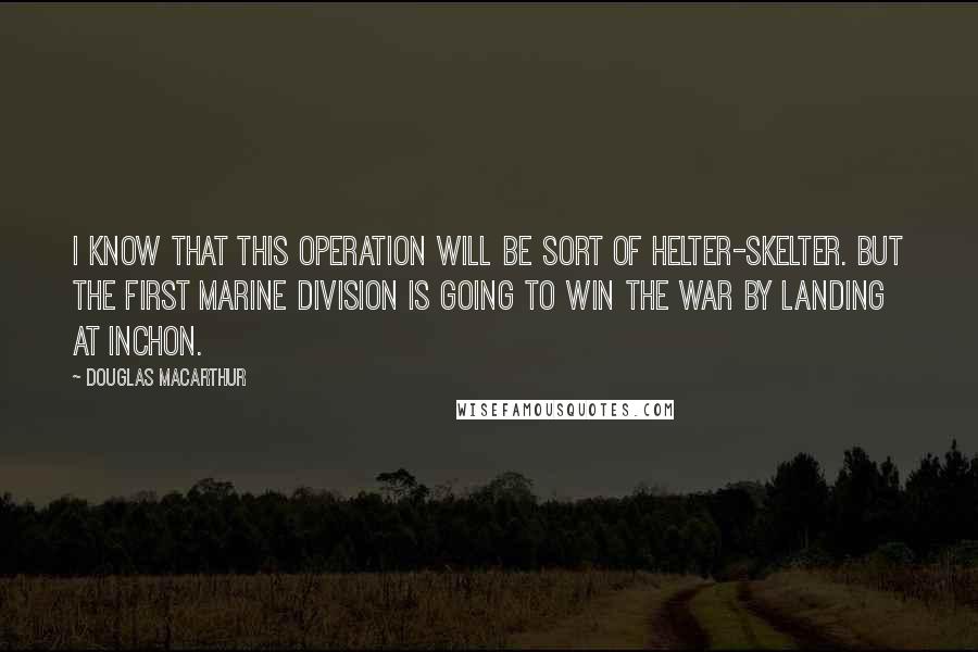 Douglas MacArthur Quotes: I know that this operation will be sort of helter-skelter. But the First Marine Division is going to win the war by landing at Inchon.