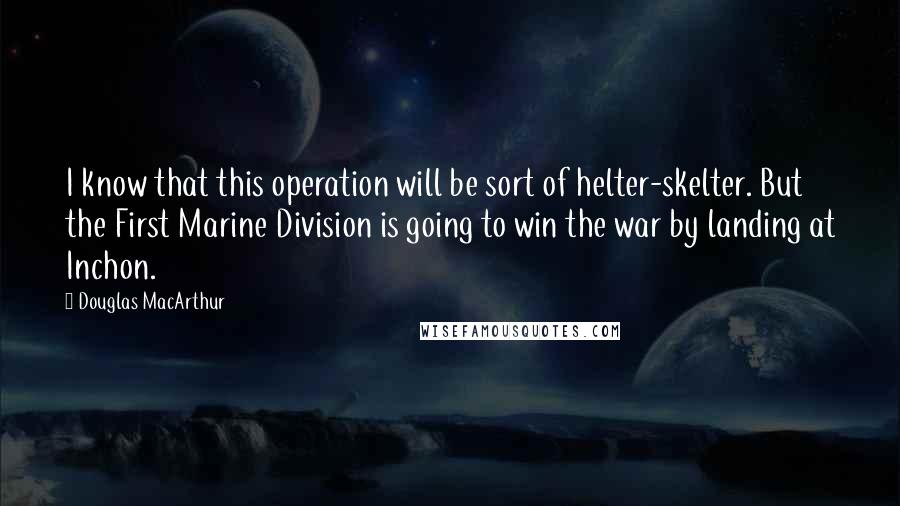 Douglas MacArthur Quotes: I know that this operation will be sort of helter-skelter. But the First Marine Division is going to win the war by landing at Inchon.