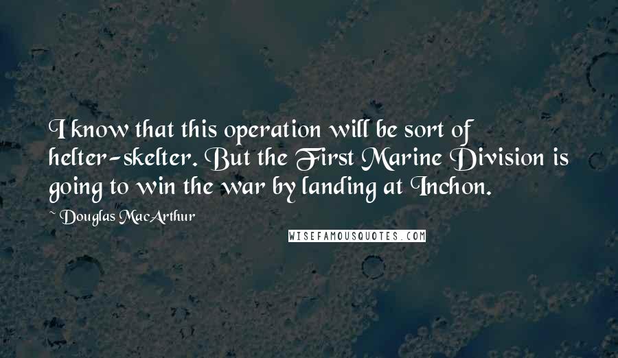 Douglas MacArthur Quotes: I know that this operation will be sort of helter-skelter. But the First Marine Division is going to win the war by landing at Inchon.