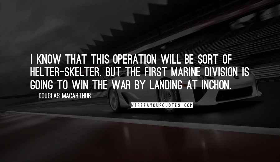 Douglas MacArthur Quotes: I know that this operation will be sort of helter-skelter. But the First Marine Division is going to win the war by landing at Inchon.