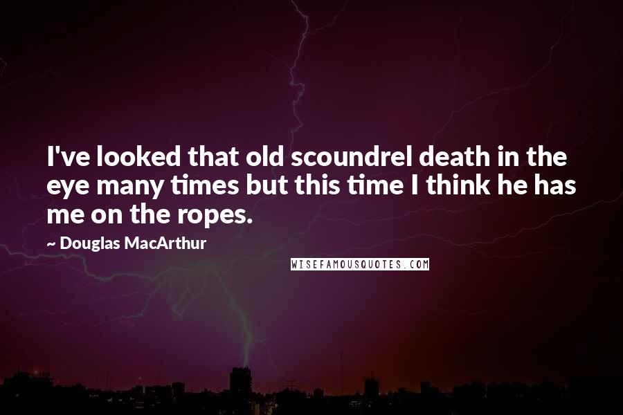 Douglas MacArthur Quotes: I've looked that old scoundrel death in the eye many times but this time I think he has me on the ropes.