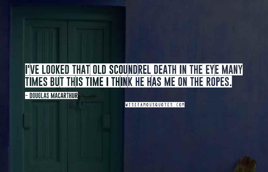 Douglas MacArthur Quotes: I've looked that old scoundrel death in the eye many times but this time I think he has me on the ropes.