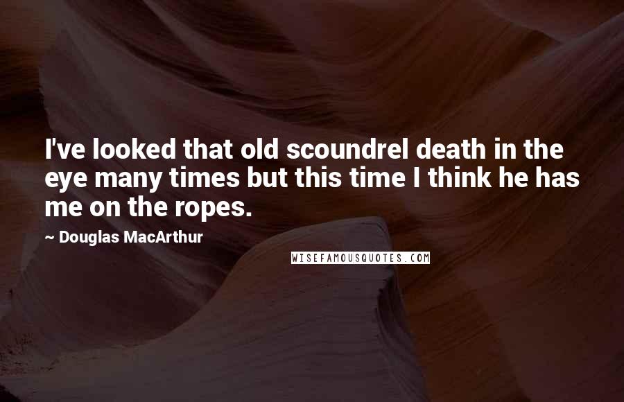 Douglas MacArthur Quotes: I've looked that old scoundrel death in the eye many times but this time I think he has me on the ropes.