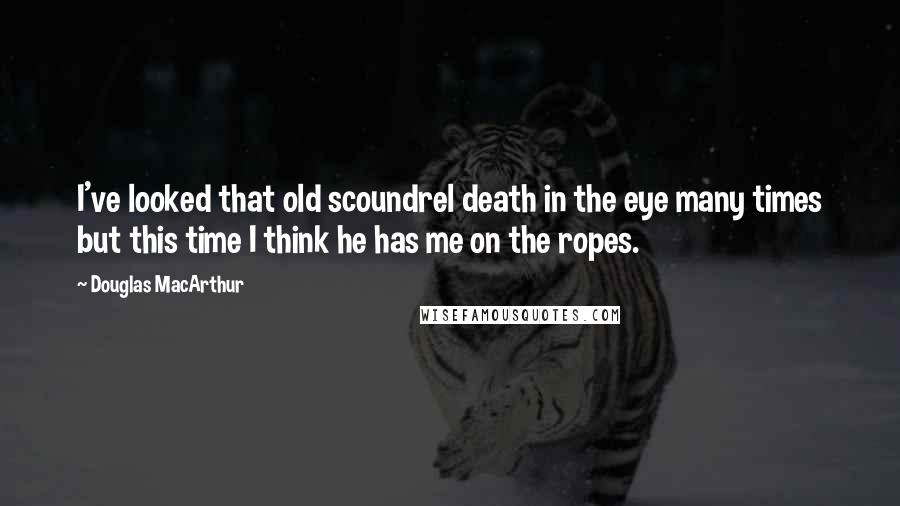 Douglas MacArthur Quotes: I've looked that old scoundrel death in the eye many times but this time I think he has me on the ropes.