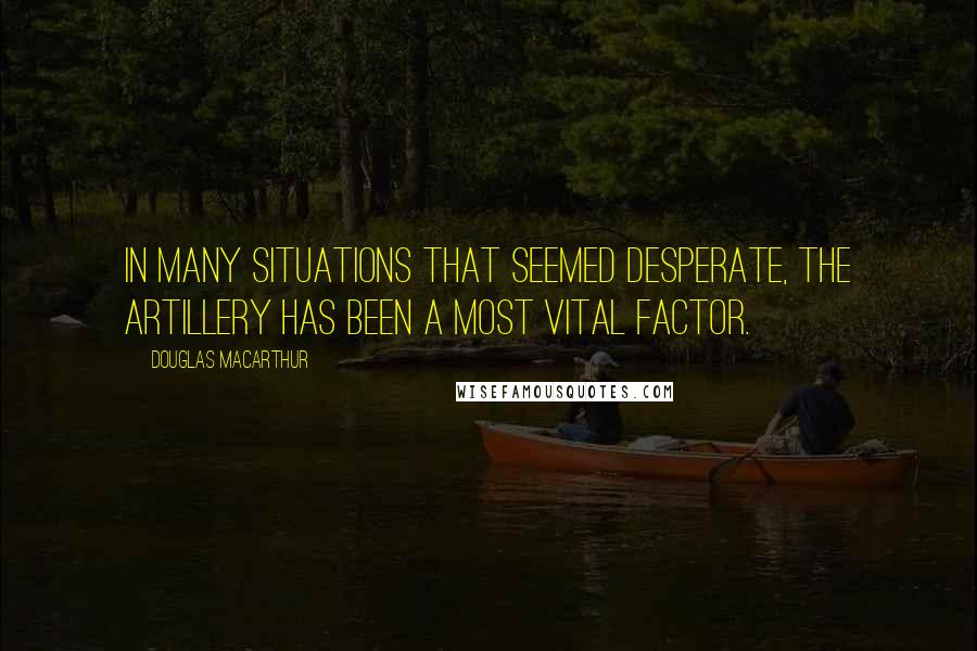 Douglas MacArthur Quotes: In many situations that seemed desperate, the artillery has been a most vital factor.
