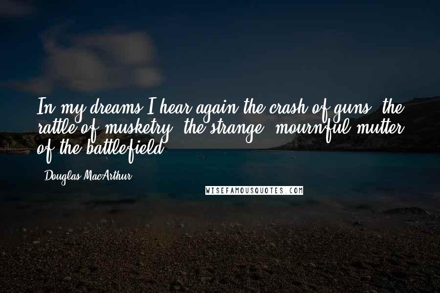 Douglas MacArthur Quotes: In my dreams I hear again the crash of guns, the rattle of musketry, the strange, mournful mutter of the battlefield.