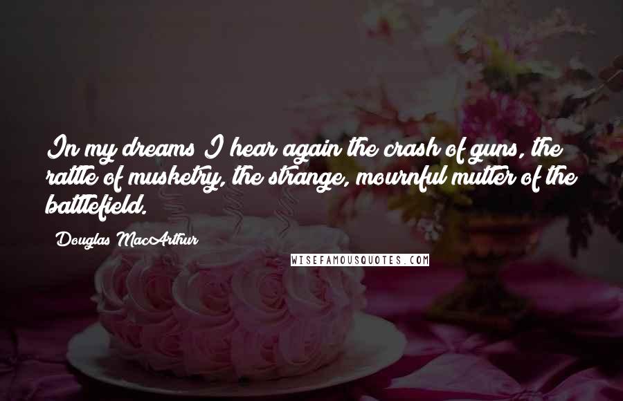 Douglas MacArthur Quotes: In my dreams I hear again the crash of guns, the rattle of musketry, the strange, mournful mutter of the battlefield.