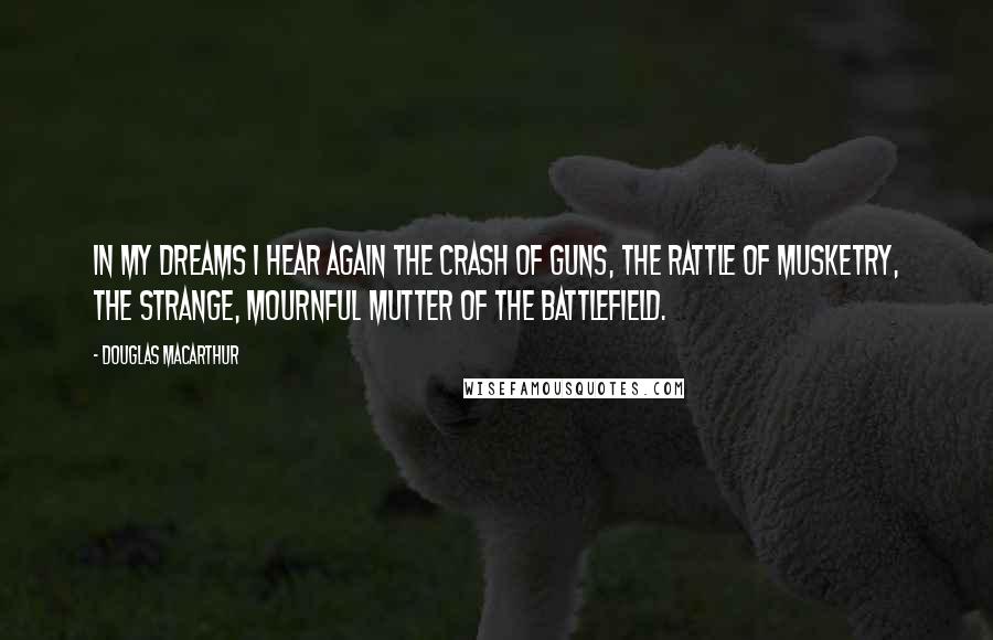 Douglas MacArthur Quotes: In my dreams I hear again the crash of guns, the rattle of musketry, the strange, mournful mutter of the battlefield.