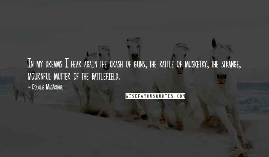 Douglas MacArthur Quotes: In my dreams I hear again the crash of guns, the rattle of musketry, the strange, mournful mutter of the battlefield.