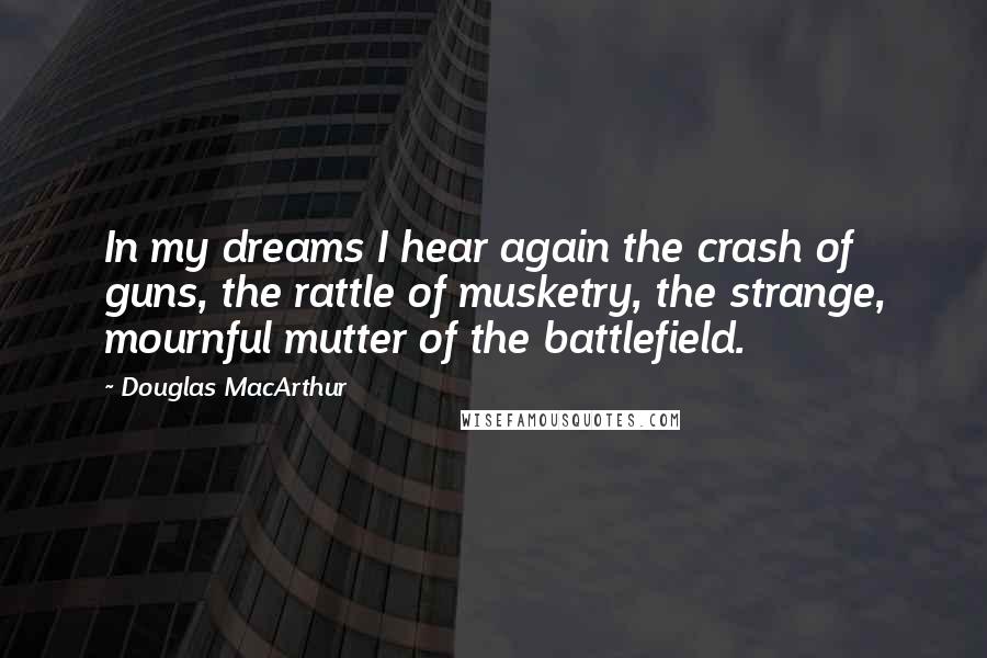 Douglas MacArthur Quotes: In my dreams I hear again the crash of guns, the rattle of musketry, the strange, mournful mutter of the battlefield.