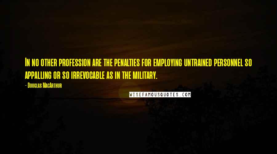 Douglas MacArthur Quotes: In no other profession are the penalties for employing untrained personnel so appalling or so irrevocable as in the military.