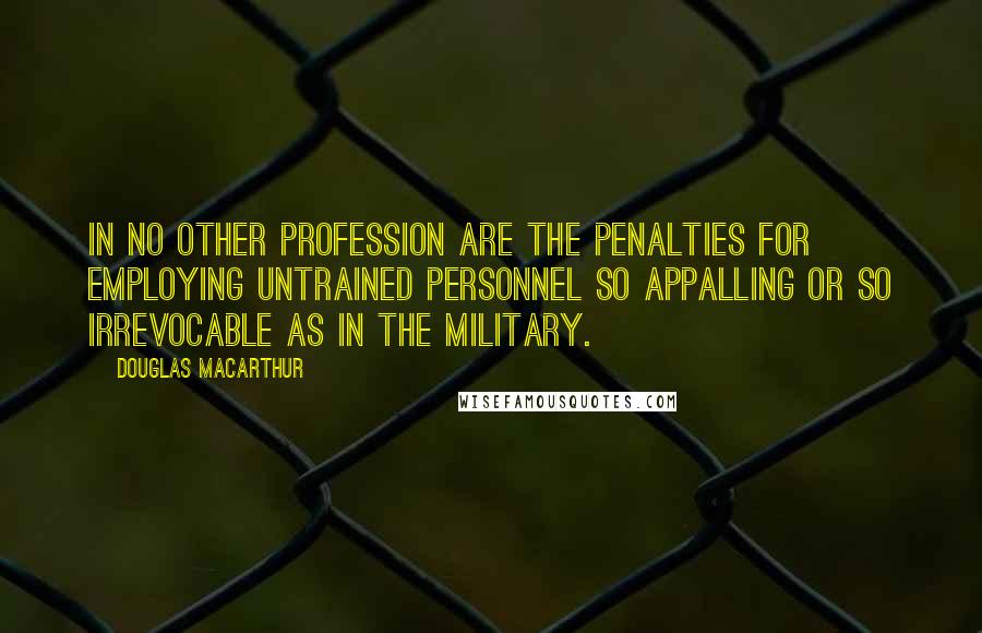 Douglas MacArthur Quotes: In no other profession are the penalties for employing untrained personnel so appalling or so irrevocable as in the military.