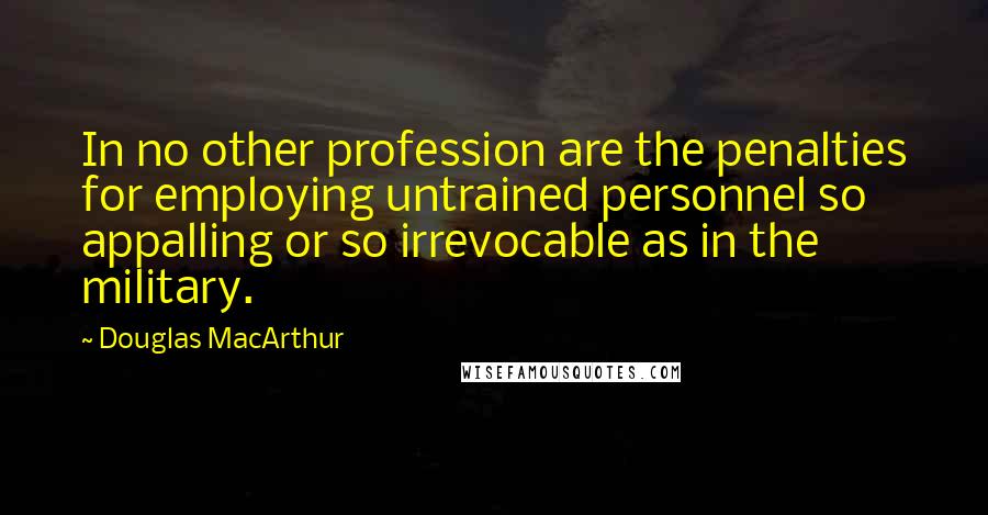 Douglas MacArthur Quotes: In no other profession are the penalties for employing untrained personnel so appalling or so irrevocable as in the military.