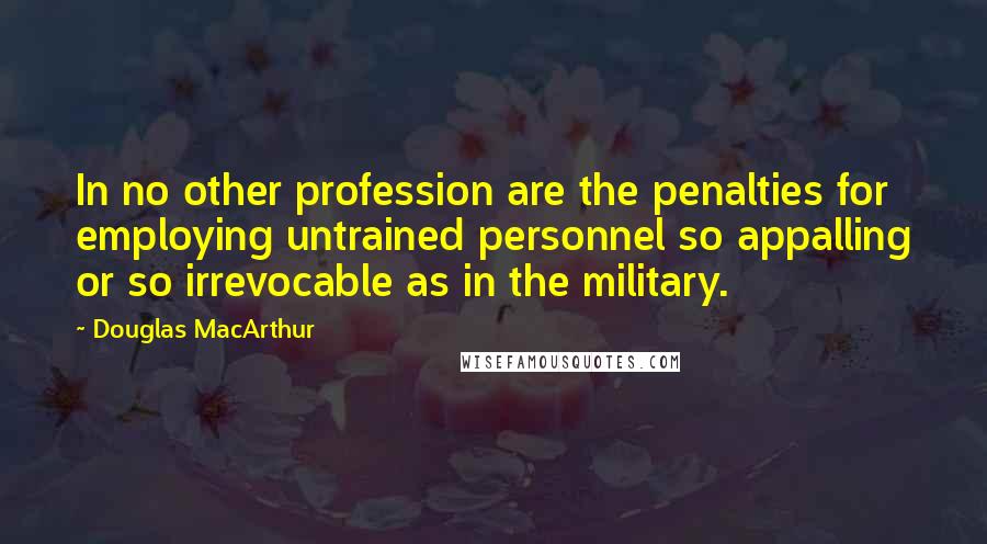 Douglas MacArthur Quotes: In no other profession are the penalties for employing untrained personnel so appalling or so irrevocable as in the military.