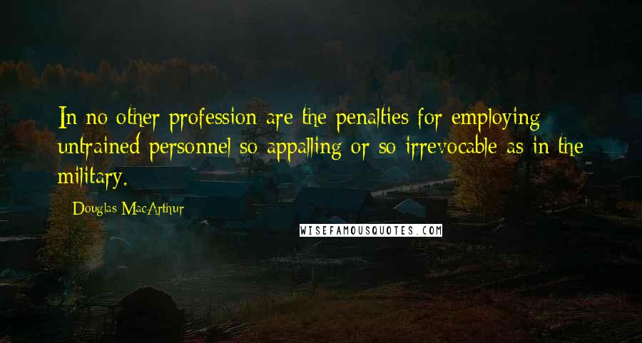 Douglas MacArthur Quotes: In no other profession are the penalties for employing untrained personnel so appalling or so irrevocable as in the military.