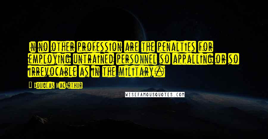 Douglas MacArthur Quotes: In no other profession are the penalties for employing untrained personnel so appalling or so irrevocable as in the military.