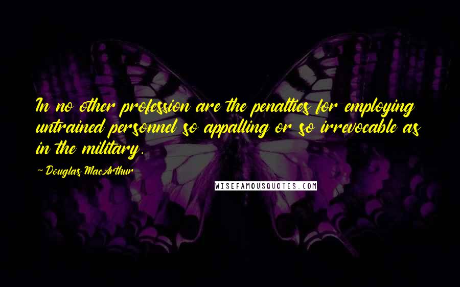 Douglas MacArthur Quotes: In no other profession are the penalties for employing untrained personnel so appalling or so irrevocable as in the military.