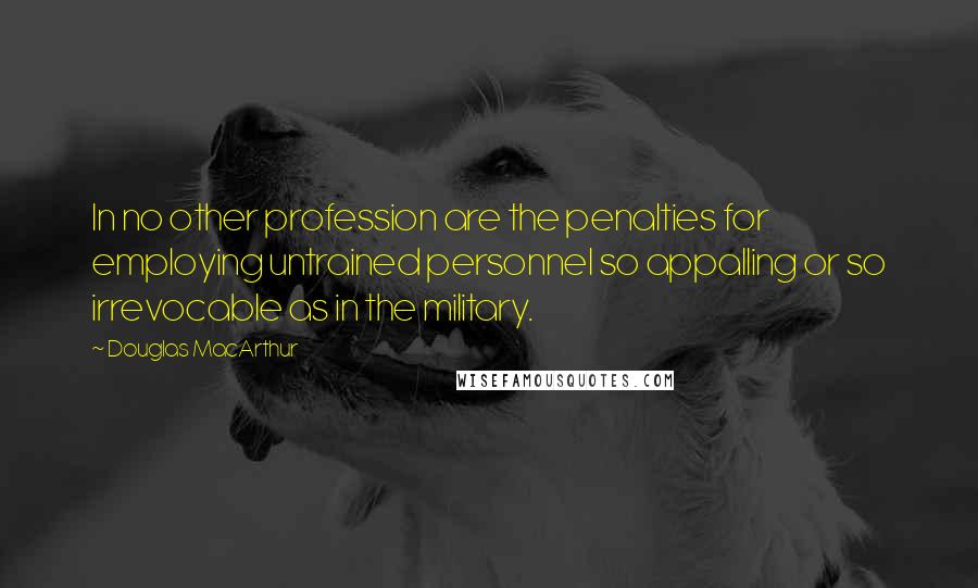 Douglas MacArthur Quotes: In no other profession are the penalties for employing untrained personnel so appalling or so irrevocable as in the military.