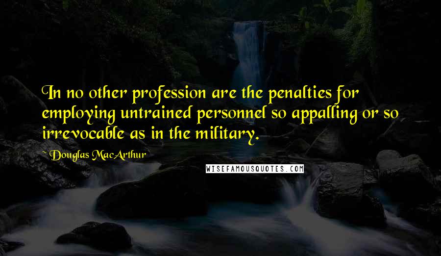 Douglas MacArthur Quotes: In no other profession are the penalties for employing untrained personnel so appalling or so irrevocable as in the military.