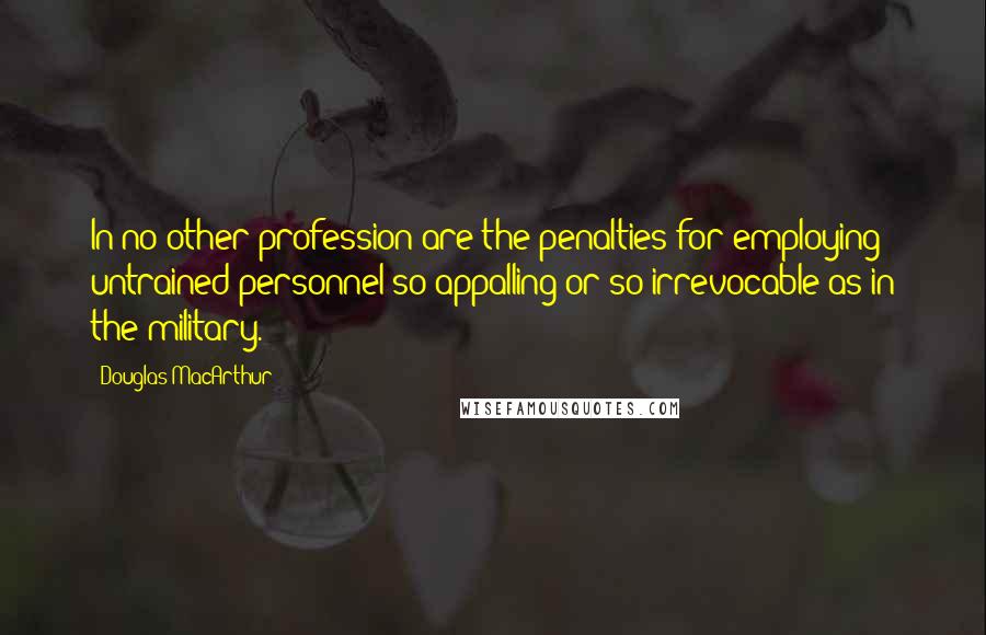 Douglas MacArthur Quotes: In no other profession are the penalties for employing untrained personnel so appalling or so irrevocable as in the military.