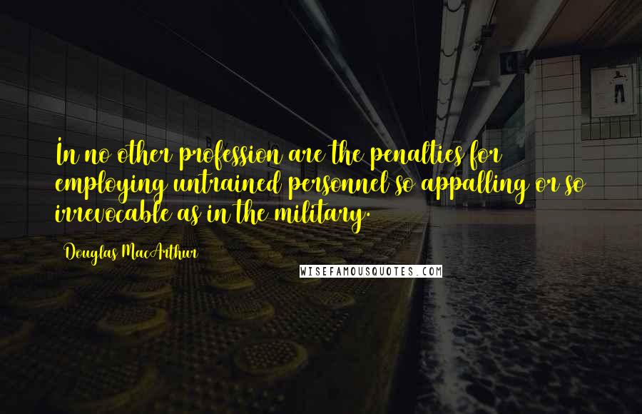 Douglas MacArthur Quotes: In no other profession are the penalties for employing untrained personnel so appalling or so irrevocable as in the military.